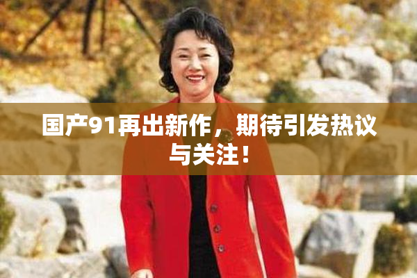 国产91再出新作，期待引发热议与关注！