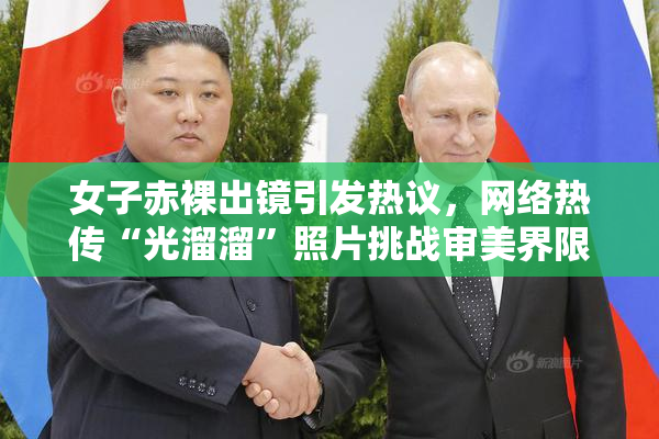 女子赤裸出镜引发热议，网络热传“光溜溜”照片挑战审美界限
