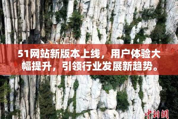 51网站新版本上线，用户体验大幅提升，引领行业发展新趋势。