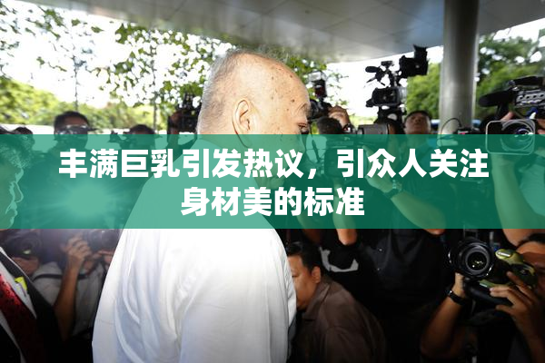 丰满巨乳引发热议，引众人关注身材美的标准