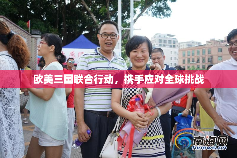 欧美三国联合行动，携手应对全球挑战