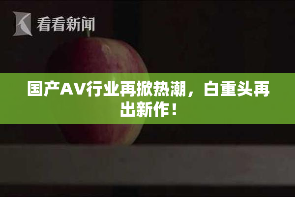 国产AV行业再掀热潮，白重头再出新作！