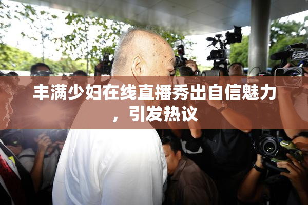 丰满少妇在线直播秀出自信魅力，引发热议