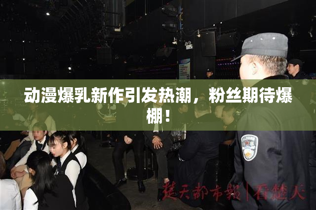 动漫爆乳新作引发热潮，粉丝期待爆棚！