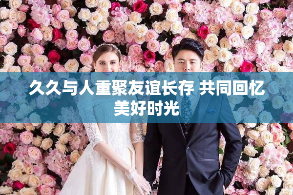久久与人重聚友谊长存 共同回忆美好时光