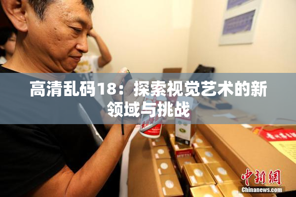 高清乱码18：探索视觉艺术的新领域与挑战