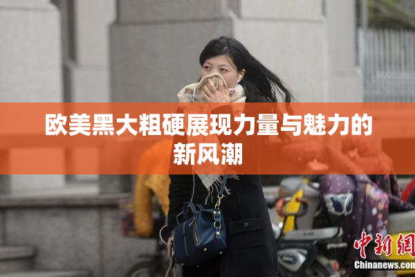 欧美黑大粗硬展现力量与魅力的新风潮