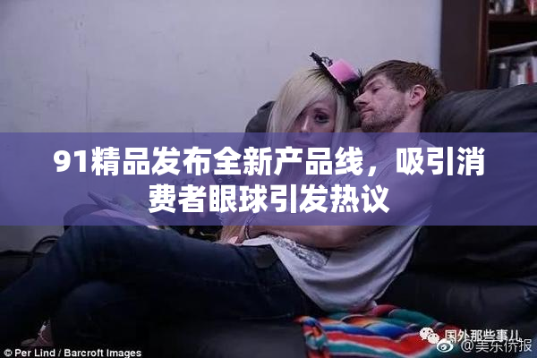 91精品发布全新产品线，吸引消费者眼球引发热议