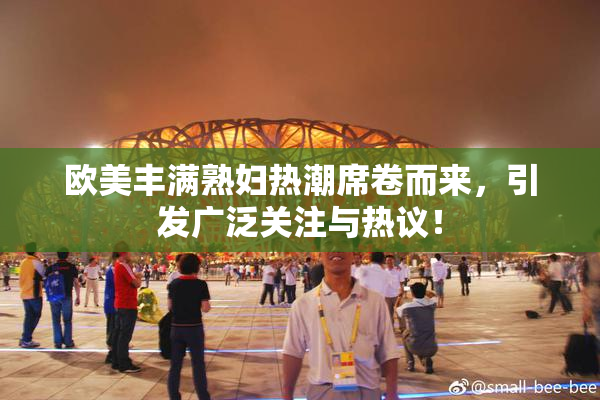 欧美丰满熟妇热潮席卷而来，引发广泛关注与热议！
