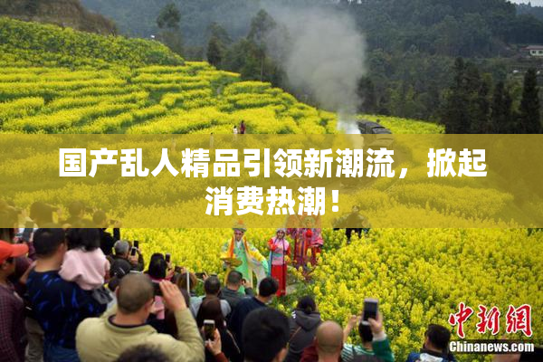 国产乱人精品引领新潮流，掀起消费热潮！