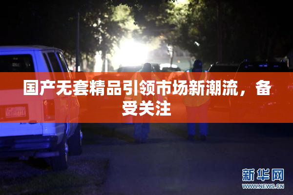 国产无套精品引领市场新潮流，备受关注
