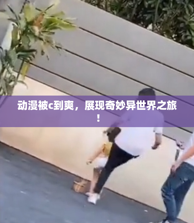 动漫被c到爽，展现奇妙异世界之旅！