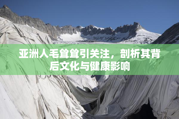 亚洲人毛耸耸引关注，剖析其背后文化与健康影响