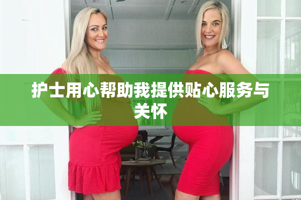 护士用心帮助我提供贴心服务与关怀