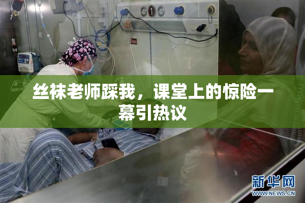 丝袜老师踩我，课堂上的惊险一幕引热议