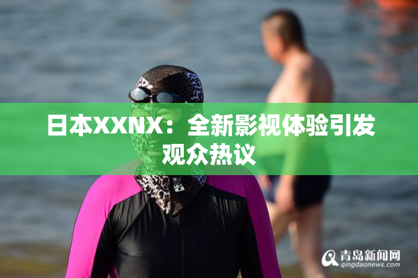 日本XXNX：全新影视体验引发观众热议