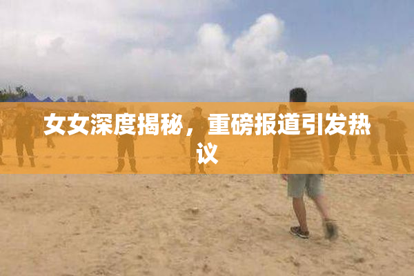 女女深度揭秘，重磅报道引发热议