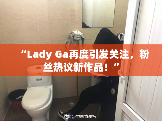 “Lady Ga再度引发关注，粉丝热议新作品！”