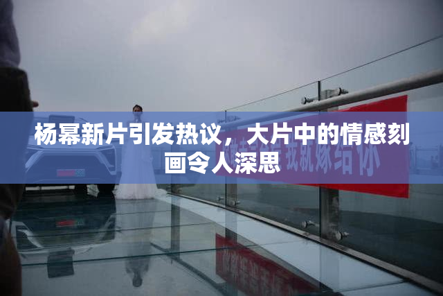 杨幂新片引发热议，大片中的情感刻画令人深思
