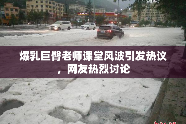 爆乳巨臀老师课堂风波引发热议，网友热烈讨论