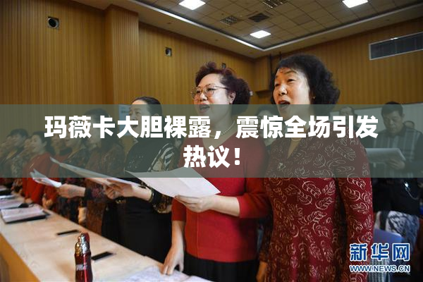 玛薇卡大胆裸露，震惊全场引发热议！