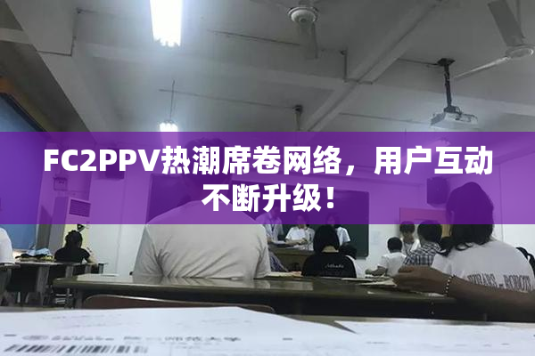 FC2PPV热潮席卷网络，用户互动不断升级！