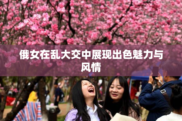 俄女在乱大交中展现出色魅力与风情