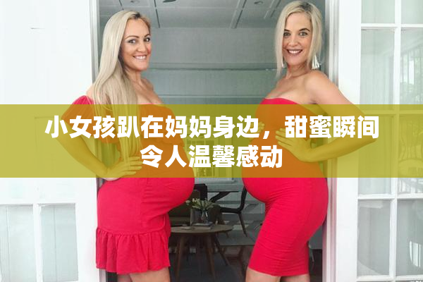 小女孩趴在妈妈身边，甜蜜瞬间令人温馨感动