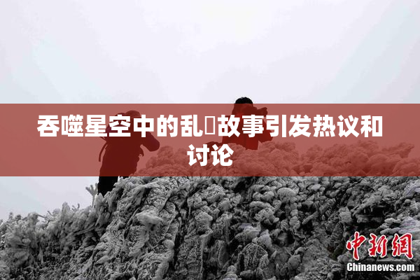 吞噬星空中的乱婬故事引发热议和讨论