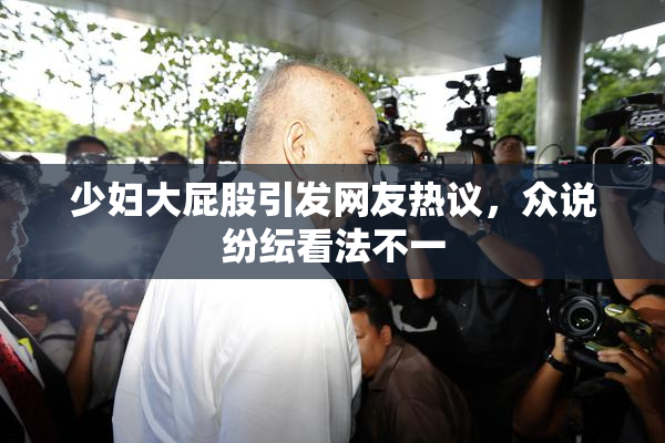少妇大屁股引发网友热议，众说纷纭看法不一