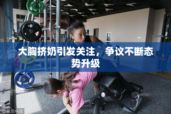 大胸挤奶引发关注，争议不断态势升级
