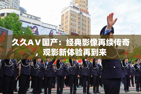 久久AⅤ国产：经典影像再续传奇，观影新体验再到来