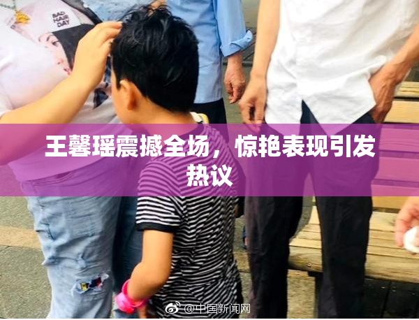 王馨瑶震撼全场，惊艳表现引发热议