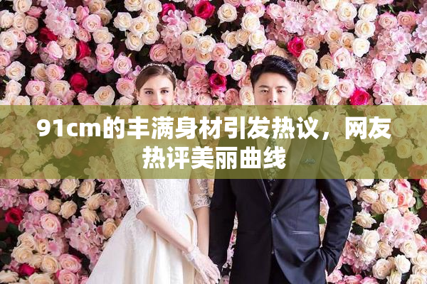 91cm的丰满身材引发热议，网友热评美丽曲线