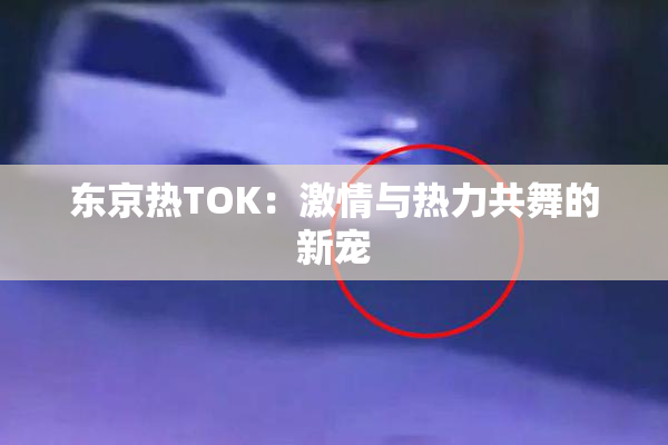 东京热TOK：激情与热力共舞的新宠