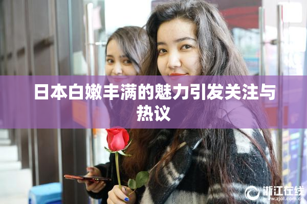 日本白嫩丰满的魅力引发关注与热议