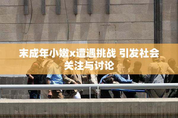 末成年小嫩x遭遇挑战 引发社会关注与讨论
