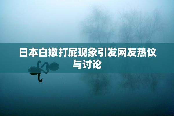 日本白嫩打屁现象引发网友热议与讨论