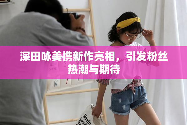 深田咏美携新作亮相，引发粉丝热潮与期待