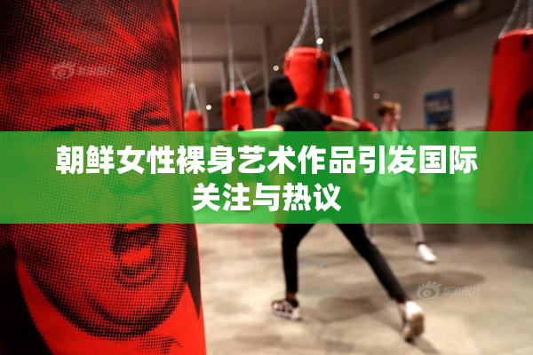 朝鲜女性裸身艺术作品引发国际关注与热议