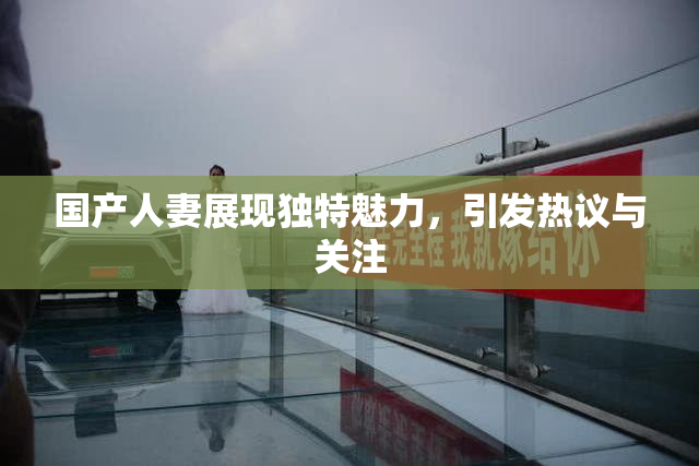 国产人妻展现独特魅力，引发热议与关注