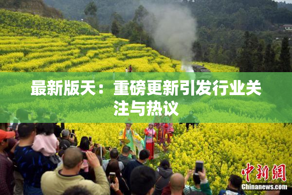 最新版天：重磅更新引发行业关注与热议