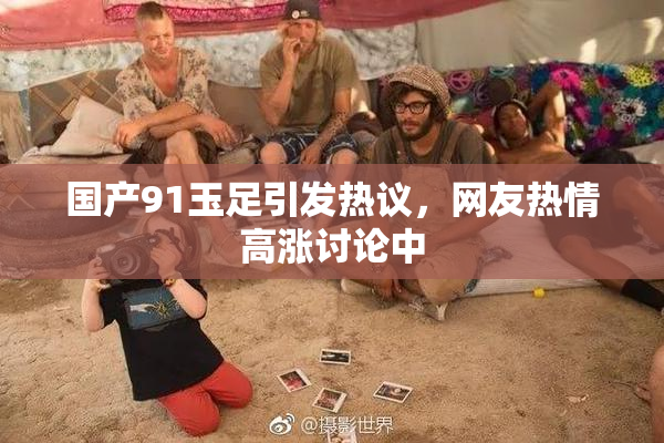 国产91玉足引发热议，网友热情高涨讨论中