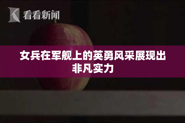 女兵在军舰上的英勇风采展现出非凡实力