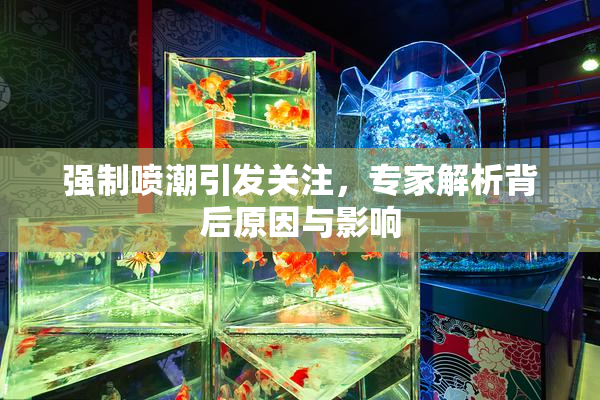 强制喷潮引发关注，专家解析背后原因与影响