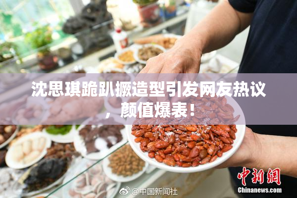 沈思琪跪趴撅造型引发网友热议，颜值爆表！