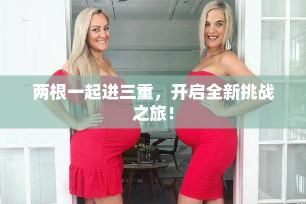 两根一起进三重，开启全新挑战之旅！