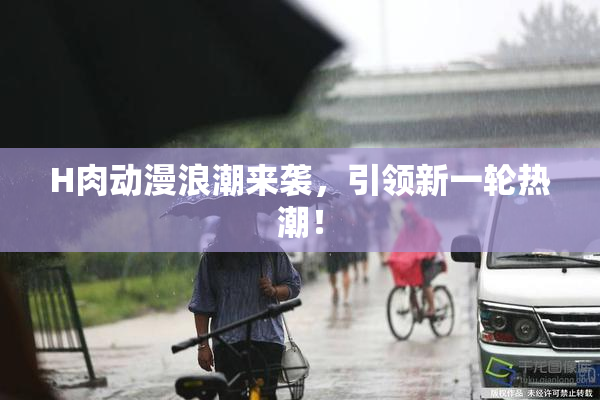H肉动漫浪潮来袭，引领新一轮热潮！