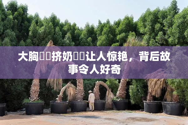 大胸❌‌挤奶❌‌让人惊艳，背后故事令人好奇