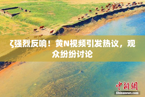 ζ强烈反响！黄Ν视频引发热议，观众纷纷讨论